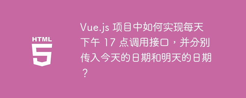 Vue.js 项目中如何实现每天下午 17 点调用接口,并分别传入今天的日期和明天的日期?