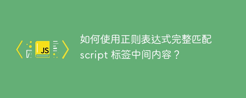 如何使用正则表达式完整匹配 script 标签中间内容?
