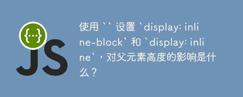 使用 `` 设置 `display: inline-block` 和 `display: inline`,对父元素高度的影响是什么?