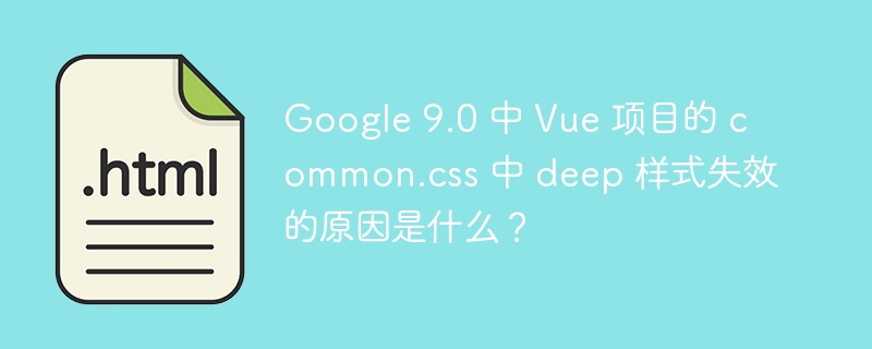 Google 9.0 中 Vue 项目的 common.css 中 deep 样式失效的原因是什么?