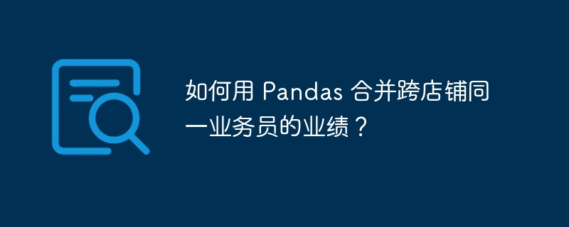 如何用 pandas 合并跨店铺同一业务员的业绩?
