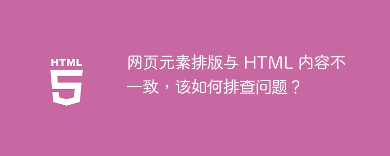 网页元素排版与 HTML 内容不一致,该如何排查问题?