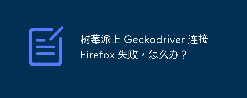 树莓派上 geckodriver 连接 firefox 失败,怎么办?