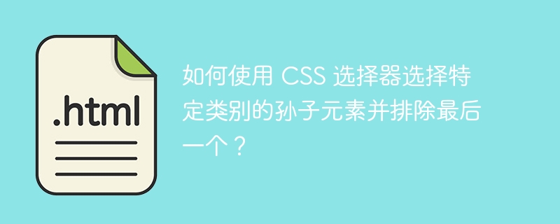 如何使用 CSS 选择器选择特定类别的孙子元素并排除最后一个?