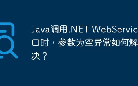 Java调用.NET WebService接口时，参数为空异常如何解决？