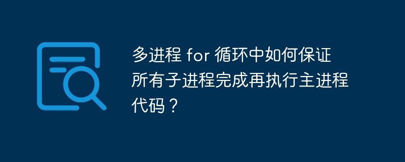 多进程 for 循环中如何保证所有子进程完成再执行主进程代码?