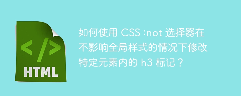 如何使用 CSS :not 选择器在不影响全局样式的情况下修改特定元素内的 h3 标记?