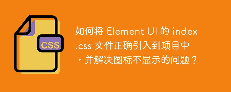 如何将 element ui 的 index.css 文件正确引入到项目中,并解决图标不显示的问题?