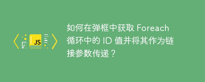 如何在弹框中获取 foreach 循环中的 id 值并将其作为链接参数传递?