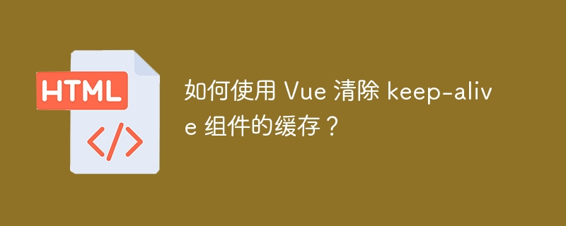 如何使用 Vue 清除 keep-alive 组件的缓存?