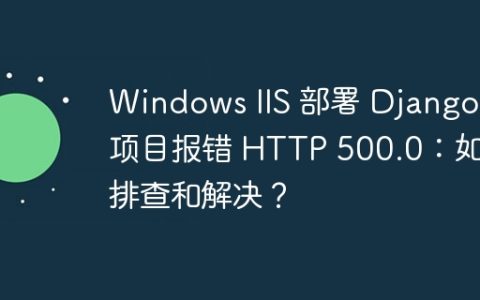 Windows IIS 部署 Django 项目报错 HTTP 500.0：如何排查和解决？