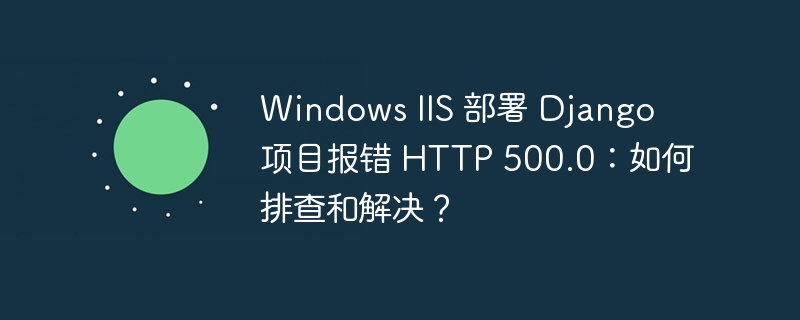 windows iis 部署 django 项目报错 http 500.0:如何排查和解决?