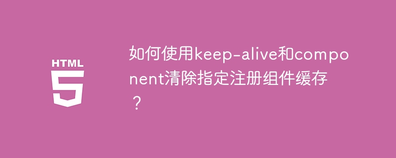 如何使用keep-alive和component清除指定注册组件缓存？ 