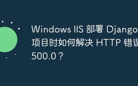 Windows IIS 部署 Django 项目时如何解决 HTTP 错误 500.0？
