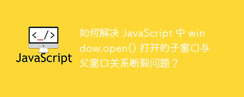 如何解决 javascript 中 window.open() 打开的子窗口与父窗口关系断裂问题?