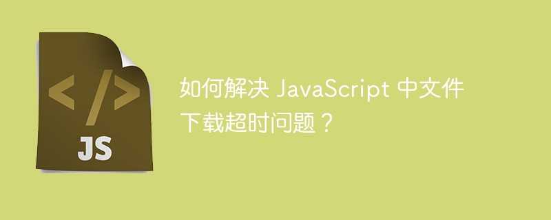 如何解决 javascript 中文件下载超时问题?