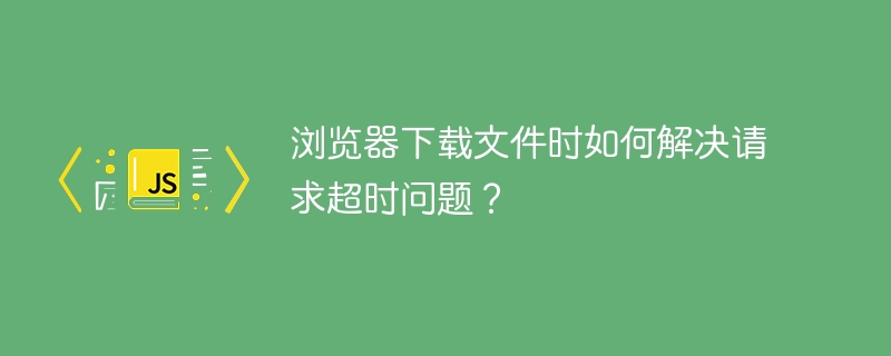 浏览器下载文件时如何解决请求超时问题?