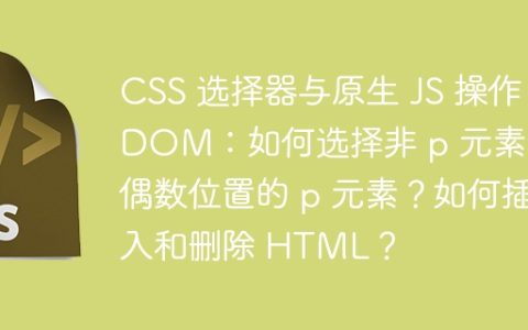 CSS 选择器与原生 JS 操作 DOM：如何选择非 p 元素和偶数位置的 p 元素？如何插入和删除 HTML？
