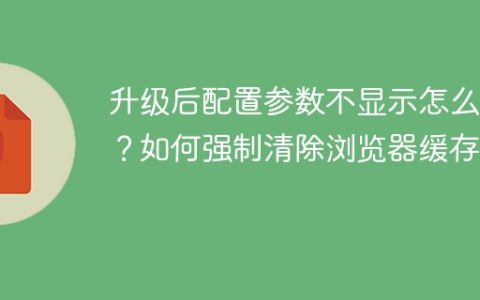 升级后配置参数不显示怎么办？如何强制清除浏览器缓存？