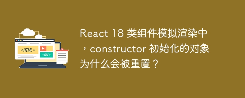 React 18 类组件模拟渲染中,constructor 初始化的对象为什么会被重置?