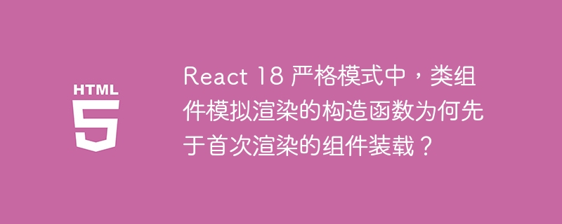React 18 严格模式中，类组件模拟渲染的构造函数为何先于首次渲染的组件装载？ 