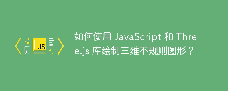 如何使用 javascript 和 three.js 库绘制三维不规则图形?