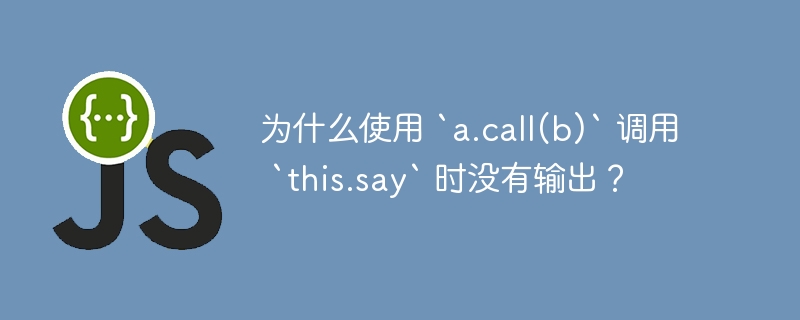 为什么使用 `a.call(b)` 调用 `this.say` 时没有输出?