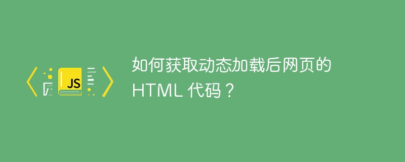 如何获取动态加载后网页的 html 代码？