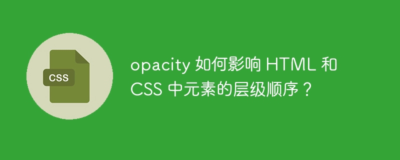 opacity 如何影响 html 和 css 中元素的层级顺序?