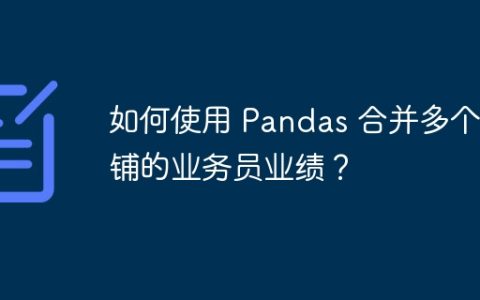 如何使用 Pandas 合并多个店铺的业务员业绩？