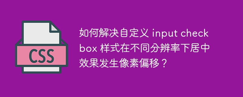 如何解决自定义 input checkbox 样式在不同分辨率下居中效果发生像素偏移?