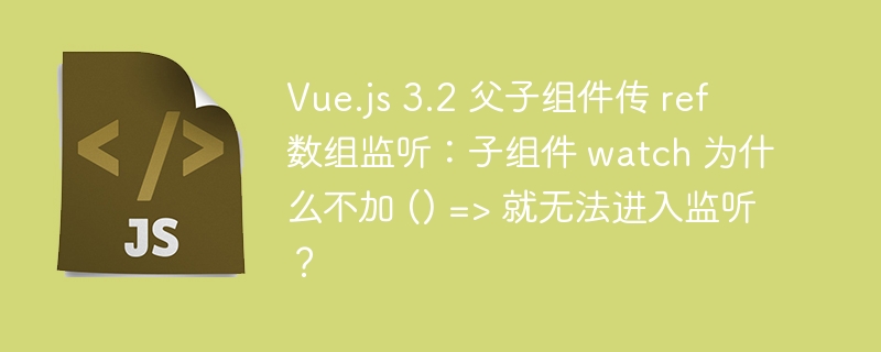 Vue.js 3.2 父子组件传 ref 数组监听:子组件 watch 为什么不加 () => 就无法进入监听?