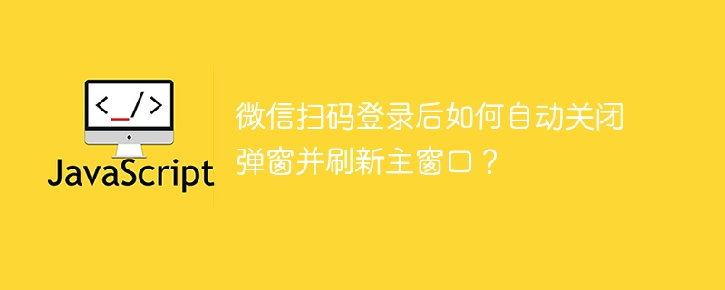 微信扫码登录后如何自动关闭弹窗并刷新主窗口?
