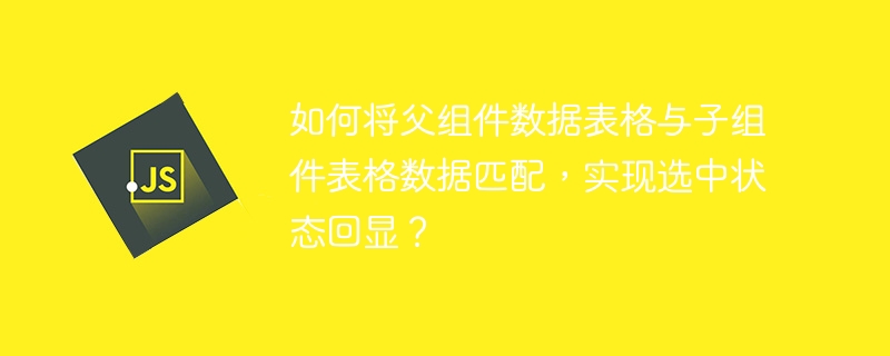 如何将父组件数据表格与子组件表格数据匹配,实现选中状态回显?