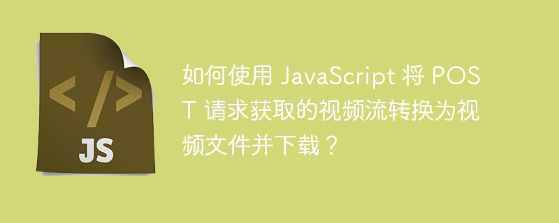 如何使用 javascript 将 post 请求获取的视频流转换为视频文件并下载?