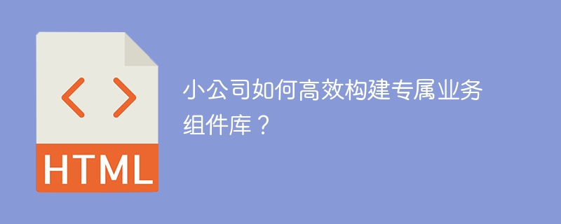 小公司如何高效构建专属业务组件库?