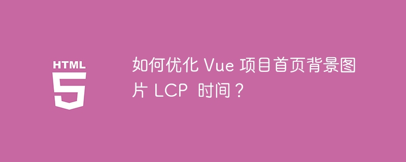 如何优化 Vue 项目首页背景图片 LCP 时间?