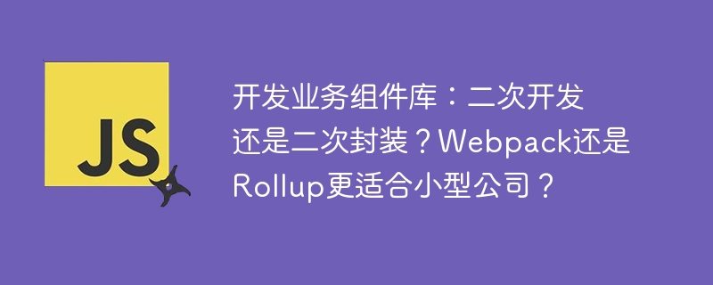 开发业务组件库:二次开发还是二次封装?webpack还是rollup更适合小型公司?