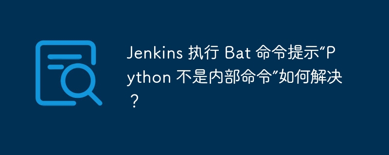 jenkins 执行 bat 命令提示“python 不是内部命令”如何解决?
