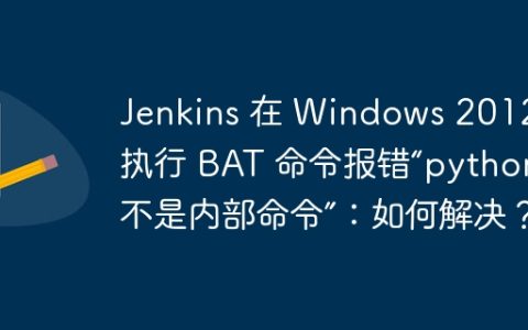 Jenkins 在 Windows 2012 上执行 BAT 命令报错“python 不是内部命令”：如何解决？