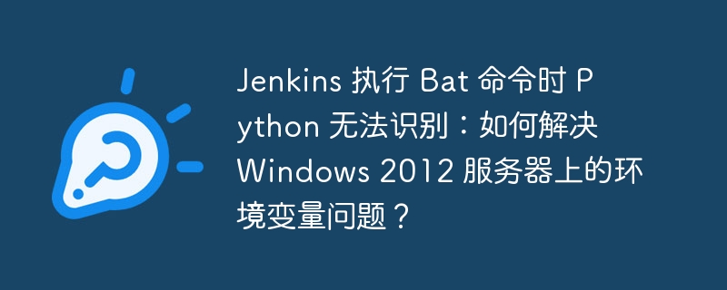 jenkins 执行 bat 命令时 python 无法识别:如何解决 windows 2012 服务器上的环境变量问题?