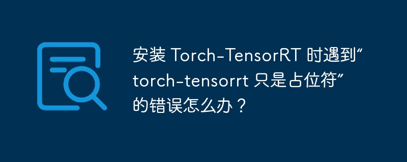 安装 torch-tensorrt 时遇到“torch-tensorrt 只是占位符”的错误怎么办?