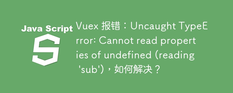 vuex 报错:uncaught typeerror: cannot read properties of undefined (reading 'sub'),如何解决?