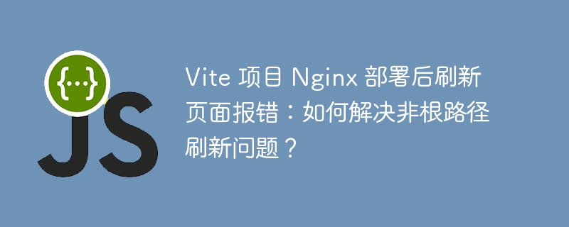 vite 项目 nginx 部署后刷新页面报错：如何解决非根路径刷新问题？