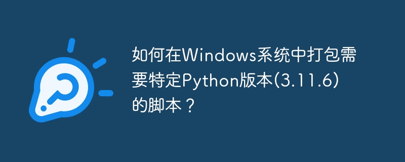 如何在windows系统中打包需要特定python版本(3.11.6)的脚本?