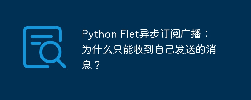 python flet异步订阅广播:为什么只能收到自己发送的消息?