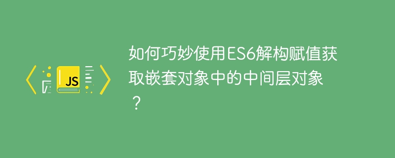 如何巧妙使用es6解构赋值获取嵌套对象中的中间层对象?