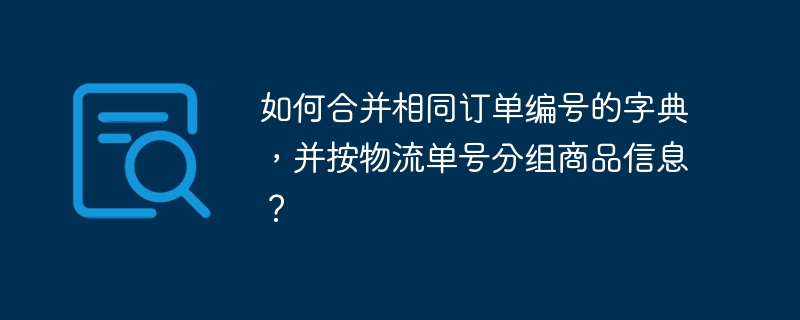 如何合并相同订单编号的字典,并按物流单号分组商品信息?