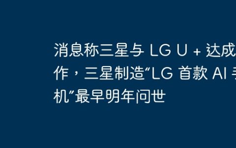消息称三星与 LG U + 达成合作，三星制造“LG 首款 AI 手机”最早明年问世