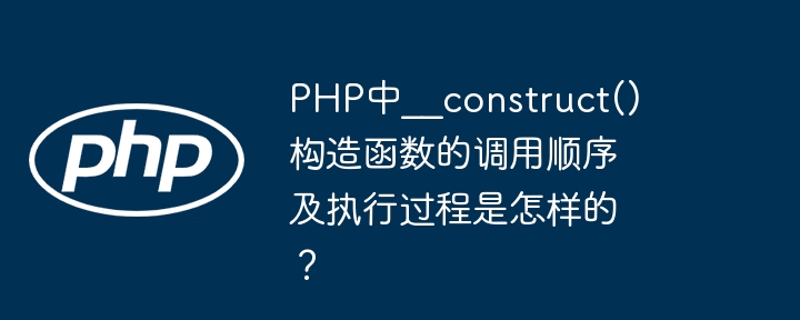 php中__construct()构造函数的调用顺序及执行过程是怎样的?